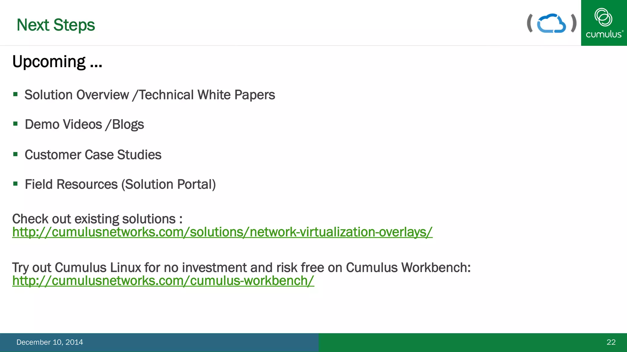 Next Steps 
Upcoming … 
§ Solution Overview /Technical White Papers 
§ Demo Videos /Blogs 
§ Customer Case Studies 
§ Field Resources (Solution Portal) 
Check out existing solutions : 
http://cumulusnetworks.com/solutions/network-virtualization-overlays/ 
Try out Cumulus Linux for no investment and risk free on Cumulus Workbench: 
http://cumulusnetworks.com/cumulus-workbench/ 
December 10, 2014 22 
 