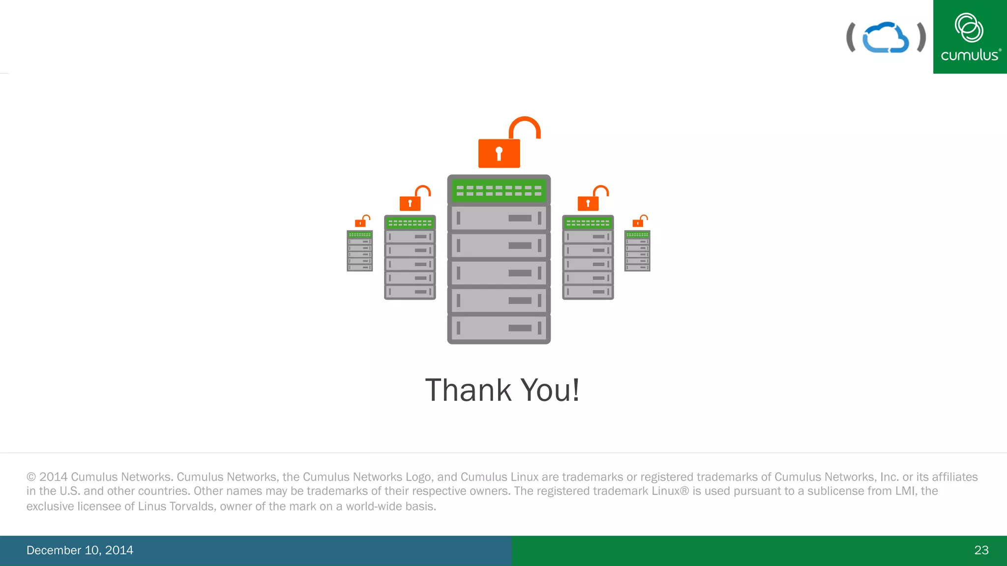 § Thank You! 
© 2014 Cumulus Networks. Cumulus Networks, the Cumulus Networks Logo, and Cumulus Linux are trademarks or registered trademarks of Cumulus Networks, Inc. or its affiliates 
in the U.S. and other countries. Other names may be trademarks of their respective owners. The registered trademark Linux® is used pursuant to a sublicense from LMI, the 
exclusive licensee of Linus Torvalds, owner of the mark on a world-wide basis. 
December 10, 2014 23 
