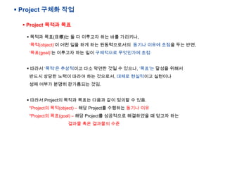 ? Project ??? ??
? Project ??? ??
? ??? ??(Ŀ)? ? ? ???? ?? ?? ????,
???(object)? ?? ?? ?? ?? ??????? ??? ??? ??? ?? ??,
???(goal)? ???? ?? ?? ????? ????? ??
? ??? ??? ????? ?? ??? ?? ? ???, ???? ??? ???
??? ??? ??? ??? ?? ????, ??? ????? ????
?? ??? ??? ????? ??.
? ??? Project? ??? ??? ??? ?? ??? ? ??.
*Project? ??(object) C ?? Project? ???? ??? ??
*Project? ??(goal) C ?? Project? ????? ????? ? ??? ??

??? ?? ???? ??

 
