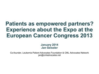 Patients as empowered partners?
Experience about the Expo at the
European Cancer Congress 2013
January 2014
Jan Geissler
Co-founder, Leukemia Patient Advocates Foundation & CML Advocates Network
jan@cmladvocates.net
 