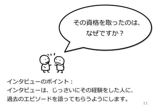 11	
インタビューのポイント：
インタビューは、じっさいにその経験をした⼈人に、
過去のエピソードを語ってもらうようにします。
その資格を取ったのは、
なぜですか？
 