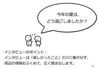 16	
インタビューのポイント：
インタビューは「楽しかったこと」だけに集中せず、
周辺の情報もふくめて、広く聞き出します。
今年年の夏は、
どう過ごしましたか？
 