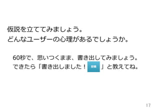 17	
仮説を⽴立立ててみましょう。
どんなユーザーの⼼心理理があるでしょうか。
 　60秒で、思いつくまま、書き出してみましょう。
 　できたら「書き出しました！ 　 　  」と教えてね。
 