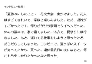 18	
インタビュー結果：
「夏休みにしたこと？ 　花⽕火⼤大会に出かけました。花⽕火
はすごくきれいで、家族と楽しみました。ただ、混雑が
すごかったです。帰りがゲリラ豪⾬雨でタイヘンだった。
休みの後半は、家で寝てました。浴⾐衣で、夏祭りには⾏行行
きました。あと、遅れてる仕事をしようと思ったけど、
だらだらしてしまった。コンビニで、夏っぽいスイーツ
が売ってたから、買った。連休最終⽇日の夜になると、何
かもう少しやりたかったなと思った」
 