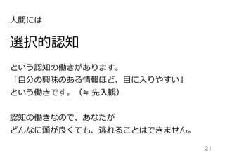21	
選択的認知
という認知の働きがあります。
「⾃自分の興味のある情報ほど、⽬目に⼊入りやすい」
という働きです。（≒  先⼊入観）
認知の働きなので、あなたが
どんなに頭が良良くても、逃れることはできません。
⼈人間には
 