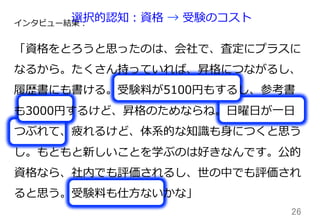26	
インタビュー結果：
「資格をとろうと思ったのは、会社で、査定にプラスに
なるから。たくさん持っていれば、昇格につながるし、
履履歴書にも書ける。受験料料が5100円もするし、参考書
も3000円するけど、昇格のためならね。⽇日曜⽇日が⼀一⽇日
つぶれて、疲れるけど、体系的な知識識も⾝身につくと思う
し。もともと新しいことを学ぶのは好きなんです。公的
資格なら、社内でも評価されるし、世の中でも評価され
ると思う。受験料料も仕⽅方ないかな」
選択的認知：資格  →  受験のコスト
 