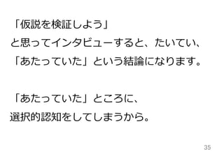 35	
「仮説を検証しよう」
と思ってインタビューすると、たいてい、
「あたっていた」という結論論になります。
「あたっていた」ところに、
選択的認知をしてしまうから。
 