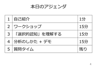 本⽇日のアジェンダ
4	
1 ⾃自⼰己紹介 1分
2 ワークショップ 15分
3 「選択的認知」を理理解する 15分
4 分析のしかた  +  デモ 15分
5 質問タイム 残り
 