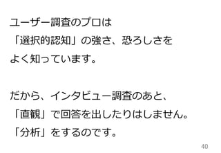 40	
ユーザー調査のプロは
「選択的認知」の強さ、恐ろしさを
よく知っています。
だから、インタビュー調査のあと、
「直観」で回答を出したりはしません。
「分析」をするのです。
 
