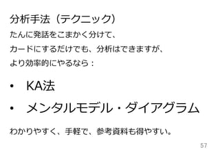 57	
分析⼿手法（テクニック）
たんに発話をこまかく分けて、
カードにするだけでも、分析はできますが、
より効率率率的にやるなら：
わかりやすく、⼿手軽で、参考資料料も得やすい。
• KA法
• メンタルモデル・ダイアグラム
 