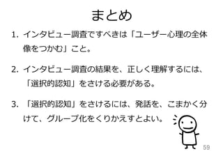 まとめ
59	
1. インタビュー調査ですべきは「ユーザー⼼心理理の全体
像をつかむ」こと。
2. インタビュー調査の結果を、正しく理理解するには、
「選択的認知」をさける必要がある。
3. 「選択的認知」をさけるには、発話を、こまかく分
けて、グループ化をくりかえすとよい。
 