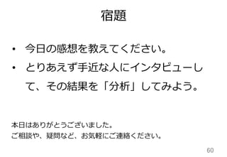 宿題
60	
本⽇日はありがとうございました。
ご相談や、疑問など、お気軽にご連絡ください。
• 今⽇日の感想を教えてください。
• とりあえず⼿手近な⼈人にインタビューし
て、その結果を「分析」してみよう。
 