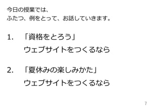 7	
1. 「資格をとろう」
  ウェブサイトをつくるなら
2. 「夏休みの楽しみかた」
  ウェブサイトをつくるなら
今⽇日の授業では、
ふたつ、例例をとって、お話していきます。
 