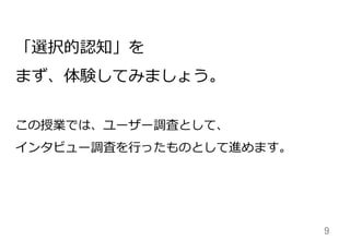 9	
「選択的認知」を
まず、体験してみましょう。
この授業では、ユーザー調査として、
インタビュー調査を⾏行行ったものとして進めます。
 