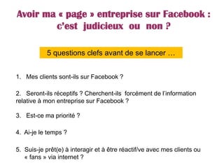 Avoir ma « page » entreprise sur Facebook :
c’est judicieux ou non ?
3. Est-ce ma priorité ?
4. Ai-je le temps ?
1. Mes clients sont-ils sur Facebook ?
2. Seront-ils réceptifs ? Cherchent-ils forcément de l’information
relative à mon entreprise sur Facebook ?
5. Suis-je prêt(e) à interagir et à être réactif/ve avec mes clients ou
« fans » via internet ?
5 questions clefs avant de se lancer …
 