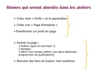 Thèmes qui seront abordés dans les ateliers
 Créer mon « Profil » et le paramétrer
 Créer une « Page Entreprise »
Transformer un profil en page
 Animer la page :
• Publier (quoi et comment ?)
• Partager
• Gérer mon temps (définir une ligne éditoriale,
programmer les publications)
 Recruter des fans et évaluer mon audience
 