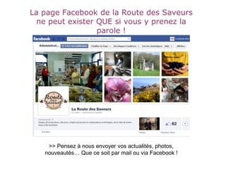 La page Facebook de la Route des Saveurs
ne peut exister QUE si vous y prenez la
parole !
>> Pensez à nous envoyer vos actualités, photos,
nouveautés… Que ce soit par mail ou via Facebook !
 