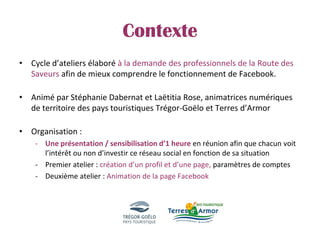 Contexte
• Cycle d’ateliers élaboré à la demande des professionnels de la Route des
Saveurs afin de mieux comprendre le fonctionnement de Facebook.
• Animé par Stéphanie Dabernat et Laëtitia Rose, animatrices numériques
de territoire des pays touristiques Trégor-Goëlo et Terres d’Armor
• Organisation :
- Une présentation / sensibilisation d’1 heure en réunion afin que chacun voit
l’intérêt ou non d’investir ce réseau social en fonction de sa situation
- Premier atelier : création d’un profil et d’une page, paramètres de comptes
- Deuxième atelier : Animation de la page Facebook
 