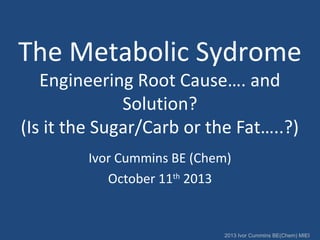 The Metabolic Sydrome
Engineering Root Cause…. and
Solution?
(Is it the Sugar/Carb or the Fat…..?)
Ivor Cummins BE (Chem)
October 11th 2013

2013 Ivor Cummins BE(Chem) MIEI

 