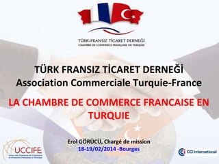 TÜRK FRANSIZ TİCARET DERNEĞİ
Association Commerciale Turquie-France

LA CHAMBRE DE COMMERCE FRANCAISE EN
TURQUIE
Erol GÖRÜCÜ, Chargé de mission
18-19/02/2014 -Bourges

 