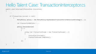 Hello Talent Case: TransactionInterceptor.cs 
public void Intercept(IInvocation invocation) 
{ 
... 
if (Transaction.Current == null) 
{ 
RetryPolicy policy = new RetryPolicy<SqlDatabaseTransientErrorDetectionStrategy>(...); 
var transactionOptions = ... 
policy.ExecuteAction( 
() => 
{ 
using (var transactionScope = new TransactionScope(...)) 
{ 
invocation.Proceed(); 
transactionScope.Complete(); 
} 
}); 
} 
} 
#talentsoft TalentSoft 
 