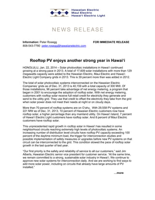 Information: Peter Rosegg
808-543-7780 peter.rosegg@hawaiianelectric.com

FOR IMMEDIATE RELEASE

Rooftop PV enjoys another strong year in Hawai‘i
HONOLULU, Jan. 22, 2014 – Solar photovoltaic installations in Hawai‘i continued
growing at a strong pace in 2013. A total of 17,609 solar installations with more than 129
megawatts capacity were added to the Hawaiian Electric, Maui Electric and Hawai‘i
Electric Light Company grids in 2013. This is 39 percent more than was added in 2012.
The total of solar photovoltaic systems interconnected on the Hawaiian Electric
Companies’ grids as of Dec. 31, 2013 is 40,159 with a total capacity of 300 MW. Of
those installations, 96 percent take advantage of net energy metering, a program that
began in 2001 to encourage the adoption of rooftop solar. With net energy metering,
customers with rooftop solar receive full retail credit for electricity they generate and
send to the utility grid. They use that credit to offset the electricity they take from the grid
when solar power does not meet their needs at night or on cloudy days.
More than 70 percent of rooftop systems are on O‘ahu. With 29,558 PV systems and
221 MW as of Dec. 31, 2013, 10 percent of Hawaiian Electric customers now have
rooftop solar, a higher percentage than any mainland utility. On Hawai’i Island, 7 percent
of Hawai‘i Electric Light customers have rooftop solar. And 8 percent of Maui Electric
customers have rooftop solar.
This unprecedented rapid growth in rooftop solar in Hawai‘i has resulted in some
neighborhood circuits reaching extremely high levels of photovoltaic systems. An
increasing number of distribution level circuits have rooftop PV capacity exceeding 100
percent of the daytime minimum load, the trigger for interconnection studies and
possible implementation of safety measures or upgrades before new PV systems on that
circuit can be interconnected to the grid. This condition slowed the pace of rooftop solar
growth in the last quarter of last year.
“Our first priority is the safety and reliability of service to all our customers,” said Jim
Alberts, Hawaiian Electric senior vice president for customer service. “At the same time,
we remain committed to a strong, sustainable solar industry in Hawai‘i. We continue to
approve new solar systems for interconnection daily. And we are working to find ways to
add more solar power, including on circuits that already have large amounts of PV
installed.”
…more

 