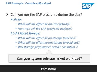 SAP Example: Complex Workload

 Can you run the SAP programs during the day?
Activity:
• What will the effect be on User activity?
• How well will the SAP programs perform?
It’s All About Storage:
• What will the effect be on storage latencies?
• What will the effect be on storage throughput?
• Will storage performance remain consistent ?

Can your system tolerate mixed workload?

 