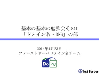 基本の基本の勉強会その1
「ドメイン名・DNS」の部
2014年1月23日
ファーストサーバドメイン名チーム

 