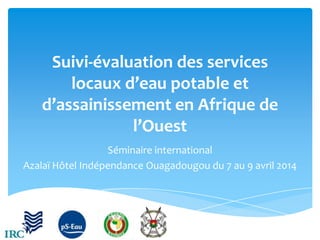 Suivi-évaluation des services
locaux d’eau potable et
d’assainissement en Afrique de
l’Ouest
Séminaire international
Azalaï Hôtel Indépendance Ouagadougou du 7 au 9 avril 2014

 