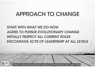 27
APPROACH TO CHANGE
!
START WITH WHAT WE DO NOW
AGREE TO PURSUE EVOLUTIONARY CHANGE
INITIALLY RESPECT ALL CURRENT ROLES
ENCOURAGE ACTS OF LEADERSHIP AT ALL LEVELS
Further Info: ‘Kanban. Successful Evolutionary Change for your Technology Business’. David J. Anderson (2010)
 