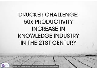 4
DRUCKER CHALLENGE:
50x PRODUCTIVITY
INCREASE IN
KNOWLEDGE INDUSTRY
IN THE 21ST CENTURY
Further Info: Peter F. Drucker - http://en.wikipedia.org/wiki/Peter_Drucker
 