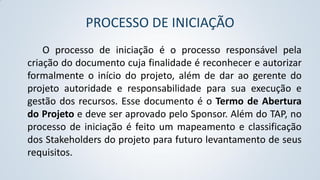 PROCESSO DE INICIAÇÃO
O processo de iniciação é o processo responsável pela
criação do documento cuja finalidade é reconhecer e autorizar
formalmente o início do projeto, além de dar ao gerente do
projeto autoridade e responsabilidade para sua execução e
gestão dos recursos. Esse documento é o Termo de Abertura
do Projeto e deve ser aprovado pelo Sponsor. Além do TAP, no
processo de iniciação é feito um mapeamento e classificação
dos Stakeholders do projeto para futuro levantamento de seus
requisitos.

 