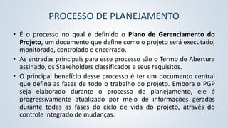 PROCESSO DE PLANEJAMENTO
• É o processo no qual é definido o Plano de Gerenciamento do
Projeto, um documento que define como o projeto será executado,
monitorado, controlado e encerrado.
• As entradas principais para esse processo são o Termo de Abertura
assinado, os Stakeholders classificados e seus requisitos.
• O principal benefício desse processo é ter um documento central
que defina as fases de todo o trabalho do projeto. Embora o PGP
seja elaborado durante o processo de planejamento, ele é
progressivamente atualizado por meio de informações geradas
durante todas as fases do ciclo de vida do projeto, através do
controle integrado de mudanças.

 