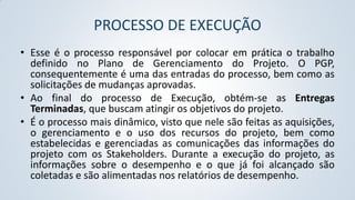PROCESSO DE EXECUÇÃO
• Esse é o processo responsável por colocar em prática o trabalho
definido no Plano de Gerenciamento do Projeto. O PGP,
consequentemente é uma das entradas do processo, bem como as
solicitações de mudanças aprovadas.
• Ao final do processo de Execução, obtém-se as Entregas
Terminadas, que buscam atingir os objetivos do projeto.
• É o processo mais dinâmico, visto que nele são feitas as aquisições,
o gerenciamento e o uso dos recursos do projeto, bem como
estabelecidas e gerenciadas as comunicações das informações do
projeto com os Stakeholders. Durante a execução do projeto, as
informações sobre o desempenho e o que já foi alcançado são
coletadas e são alimentadas nos relatórios de desempenho.

 