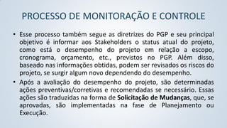 PROCESSO DE MONITORAÇÃO E CONTROLE
• Esse processo também segue as diretrizes do PGP e seu principal
objetivo é informar aos Stakeholders o status atual do projeto,
como está o desempenho do projeto em relação a escopo,
cronograma, orçamento, etc., previstos no PGP. Além disso,
baseado nas informações obtidas, podem ser revisados os riscos do
projeto, se surgir algum novo dependendo do desempenho.
• Após a avaliação do desempenho do projeto, são determinadas
ações preventivas/corretivas e recomendadas se necessário. Essas
ações são traduzidas na forma de Solicitação de Mudanças, que, se
aprovadas, são implementadas na fase de Planejamento ou
Execução.

 