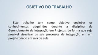 OBJETIVO DO TRABALHO

Este trabalho tem como objetivo englobar os
conhecimentos adquiridos durante a disciplina de
Gerenciamento da Integração em Projetos, de forma que seja
possível visualizar os seis processos de integração em um
projeto criado em sala de aula.

 