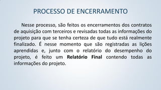 PROCESSO DE ENCERRAMENTO
Nesse processo, são feitos os encerramentos dos contratos
de aquisição com terceiros e revisadas todas as informações do
projeto para que se tenha certeza de que tudo está realmente
finalizado. É nesse momento que são registradas as lições
aprendidas e, junto com o relatório do desempenho do
projeto, é feito um Relatório Final contendo todas as
informações do projeto.

 