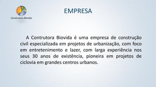EMPRESA
Construtora Biovida

A Contrutora Biovida é uma empresa de construção
civil especializada em projetos de urbanização, com foco
em entretenimento e lazer, com larga experiência nos
seus 30 anos de existência, pioneira em projetos de
ciclovia em grandes centros urbanos.

 