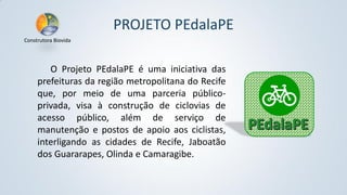 PROJETO PEdalaPE
Construtora Biovida

O Projeto PEdalaPE é uma iniciativa das
prefeituras da região metropolitana do Recife
que, por meio de uma parceria públicoprivada, visa à construção de ciclovias de
acesso público, além de serviço de
manutenção e postos de apoio aos ciclistas,
interligando as cidades de Recife, Jaboatão
dos Guararapes, Olinda e Camaragibe.

 