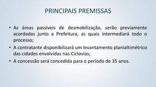 PRINCIPAIS PREMISSAS
• As áreas passíveis de desmobilização, serão previamente
acordadas junto a Prefeitura, as quais intermediará todo o
processo;
• A contratante disponibilizará um levantamento planialtimétrico
das cidades envolvidas nas Ciclovias;
• A concessão será concedida para o período de 35 anos.

 