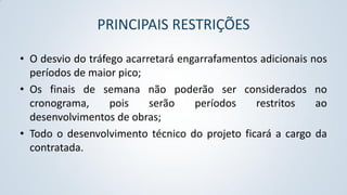 PRINCIPAIS RESTRIÇÕES
• O desvio do tráfego acarretará engarrafamentos adicionais nos
períodos de maior pico;
• Os finais de semana não poderão ser considerados no
cronograma,
pois
serão
períodos
restritos
ao
desenvolvimentos de obras;
• Todo o desenvolvimento técnico do projeto ficará a cargo da
contratada.

 