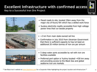 Excellent Infrastructure with confirmed access
Key to a Successful Iron Ore Project
TSX: BKI

• Paved roads to site, located 35km away from the
major city of Kryviy Rih which has a skilled work force
• Surplus electricity readily accessible from high voltage
power lines that run beside property

• ~2 km from main state-owned rail line
• Confirmation in July 2010 from Ukrainian Government
that there is sufficient capacity to haul at least an
additional 20 million tonnes of iron ore per annum

• 5 deep water ports accessible by rail with iron ore
facilities available
• Preferred port option is Yuzhny located ~430 km away
and providing access to the Black Sea and global
seaborne iron ore markets
** See Black Iron’s website at www.blackiron.com for a Corporate Video highlighting the project location and infrastructure **

15

 