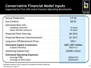 Conservative Financial Model Inputs
Supported by Firm LOIs and In-Country Operating Benchmarks
TSX: BKI

Annual Production:

9.9 Mt

Iron Content:

68.0%

Estimated Mine Life:
(modeled reserves)
(total defined resource)

14 years
~19 years

Projected Plant Start-Up:

Q4 2016

Projected Revenue Commencement:

Q1 2017

Long-term CFR Benchmark Price:
Estimated Capital Investment:

$95/t
US$1,097 million

(capital intensity)

US$111/t

Sustaining Capital Cost:

US$483 million

Estimated Operating Expenses:
(average FOB)
(average at Mine Gate)
* Bankable Feasibility Study completed by Lycopodium Minerals Canada Ltd.
** See Disclaimer on page 2 **

US$44.54/t
US$29.64/t
20

 