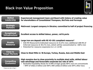 Black Iron Value Proposition
TSX: BKI

Skilled
Leadership
Strategic
Partners
Exceptional
Infrastructure

Sizable
Resource

Close to
Target Markets

Compelling
Economics
* Please see note on Page 2

Experienced management team and Board with history of creating value
for shareholders of Consolidated Thompson, RioTinto and Ferrexpo
Metinvest: Largest company in Ukraine; committed to half of project financing

Excellent access to skilled labour, power, rail & ports
Large iron ore deposit with NI 43-101 compliant resource*
• 646 Mt Measured & Indicated resource @ 31.6% iron; additional 188 Mt of
Inferred resource @ 30.1% iron, which will be concentrated to ~68% iron
• Potential for resource expansion to 1.1-1.8 Bt

Close to Steel Mills in: W.Europe, Turkey, Russia, Asia and Middle East
High margins due to close proximity to multiple steel mills, skilled labour
cost advantage and favourable corporate tax rate of 16%

• Bankable Feasibility Study for 9.9Mt of high-grade 68% iron ore concentrate
– NPV of US$3.3 billion and 48% IRR (US$2.6 billion and 39% after-tax)
27

27

 