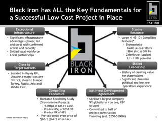 Black Iron has ALL the Key Fundamentals for
a Successful Low Cost Project in Place
TSX: BKI
Exceptional
Infrastructure

Sizable
Resource

• Significant infrastructure
advantages (power, rail
and port) with confirmed
access and capacity
• Skilled local workforce
• Local partnerships

• Large NI 43-101 Compliant
Resource*
- Shymanivske
646Mt (M+I) @ 32% Fe
188Mt (Inf) @ 30% Fe

- Zelenivske (upside)
1.1 - 1.8Bt potential

Close to
Target Markets

Skilled
Leadership

• Located in Kryviy Rih,
Ukraine a major iron ore
district, close to Europe,
Turkey, Russia, Asia and
Middle East

• History of creating value
for shareholders
• Significant Ukrainian
political and iron ore
operations experience

Compelling
Economics

Metinvest Development
Agreement

• Bankable Feasibility Study
(Shymanivske Project):

• Ukraine’s largest company,
9th globally in iron ore, 16th
in steel
• Committed to half of
project construction
financing (est. $250-$500M)

- 9.9Mtpa of 68% Fe Conc.
- Pre-tax NPV8 of US$3.3B
- Pre-tax IRR of 48%
* Please see note on Page 2

• Pre-tax break even price of
$60/t ($64/t after-tax)

4

 