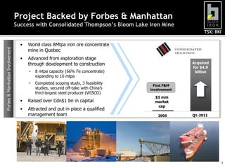 Project Backed by Forbes & Manhattan
Success with Consolidated Thompson’s Bloom Lake Iron Mine

Forbes & Manhattan Involvement

TSX: BKI

•

World class 8Mtpa iron ore concentrate
mine in Quebec

•

Advanced from exploration stage
through development to construction
−

8 mtpa capacity (66% Fe concentrate)
expanding to 16 mtpa

−

Completed scoping study, 3 feasibility
studies, secured off-take with China’s
third largest steel producer (WISCO)

Recently
Acquired
acquired
for $4.9
for $4.9
billion
billion

•

Raised over Cdn$1 bn in capital

•

Attracted and put in place a qualified
management team

First F&M
involvement

$1 mm
market
cap
2005

Q1-2011

6

 