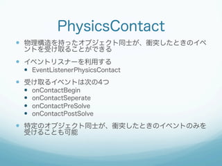 PhysicsContact
  物理構造を持ったオブジェクト同士が、衝突したときのイベ
ントを受け取ることができる

  イベントリスナーを利用する
  EventListenerPhysicsContact

  受け取るイ...
