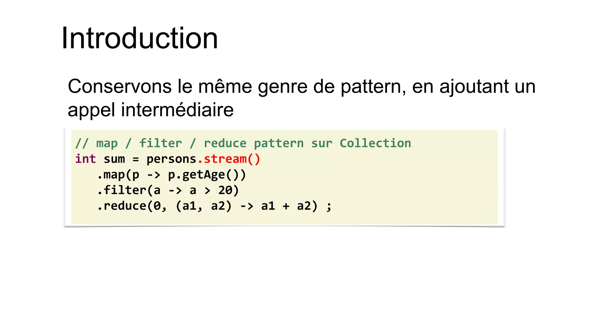 Introduction 
Conservons le même genre de pattern, en ajoutant un appel intermédiaire 
// map / filter / reduce pattern sur Collection 
int sum = persons.stream() 
.map(p -> p.getAge()) 
.filter(a -> a > 20) 
.reduce(0, (a1, a2) -> a1 + a2) ;  