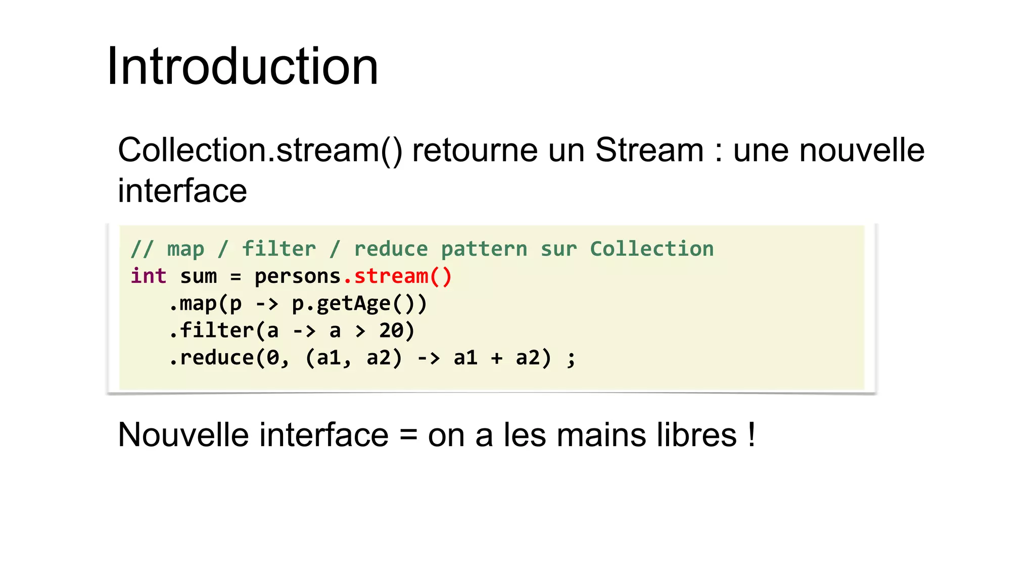 Introduction 
Collection.stream() retourne un Stream : une nouvelle interface 
Nouvelle interface = on a les mains libres ! 
// map / filter / reduce pattern sur Collection 
int sum = persons.stream() 
.map(p -> p.getAge()) 
.filter(a -> a > 20) 
.reduce(0, (a1, a2) -> a1 + a2) ;  