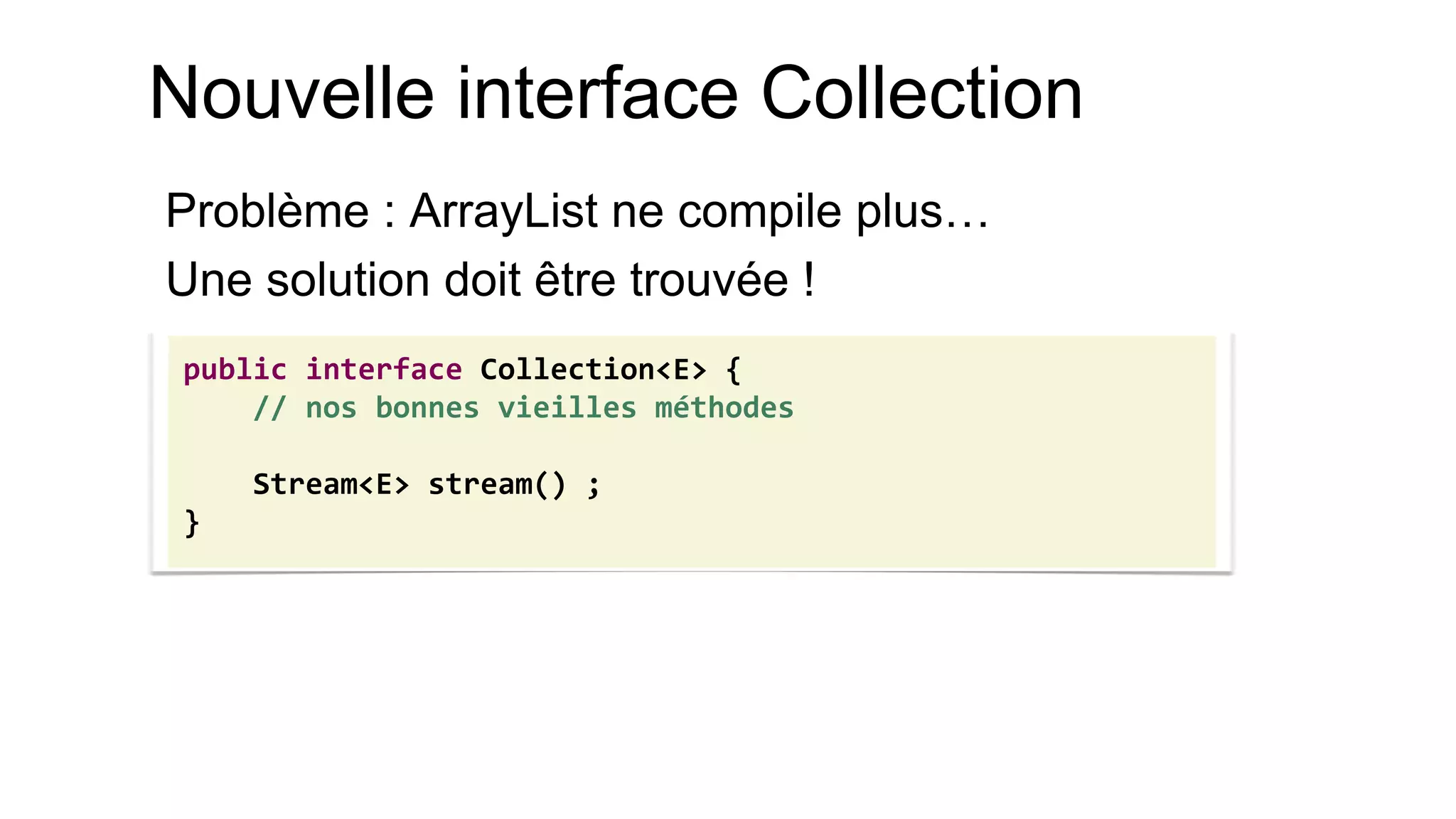 Nouvelle interface Collection 
Problème : ArrayList ne compile plus… 
Une solution doit être trouvée ! 
public interface Collection<E> { 
// nos bonnes vieilles méthodes 
Stream<E> stream() ; 
}  